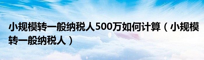 小规模转一般纳税人500万如何计算（小规模转一般纳税人）