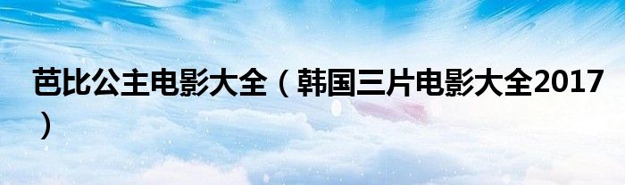 芭比公主电影大全（韩国三片电影大全2017）