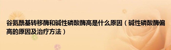 谷氨酰基转移酶和碱性磷酸酶高是什么原因（碱性磷酸酶偏高的原因及治疗方法）