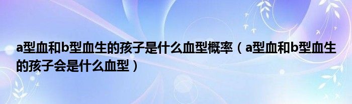 a型血和b型血生的孩子是什么血型概率（a型血和b型血生的孩子会是什么血型）