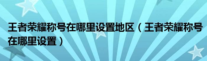 王者荣耀称号在哪里设置地区（王者荣耀称号在哪里设置）