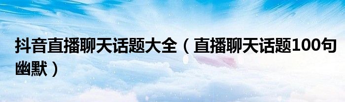 抖音直播聊天话题大全（直播聊天话题100句幽默）