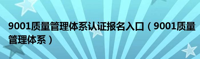 9001质量管理体系认证报名入口（9001质量管理体系）