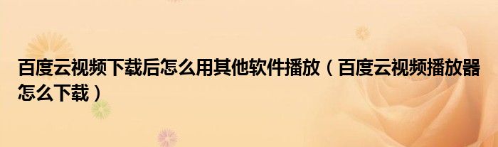 百度云视频下载后怎么用其他软件播放（百度云视频播放器怎么下载）