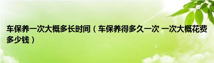 车保养一次大概多长时间（车保养得多久一次 一次大概花费多少钱）