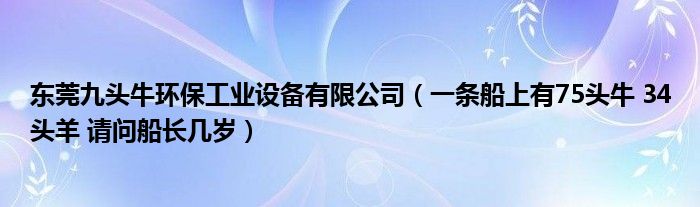 东莞九头牛环保工业设备有限公司（一条船上有75头牛 34头羊 请问船长几岁）