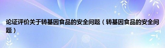 论证评价关于转基因食品的安全问题（转基因食品的安全问题）