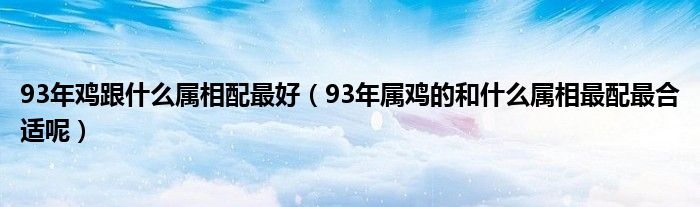 93年鸡跟什么属相配最好（93年属鸡的和什么属相最配最合适呢）