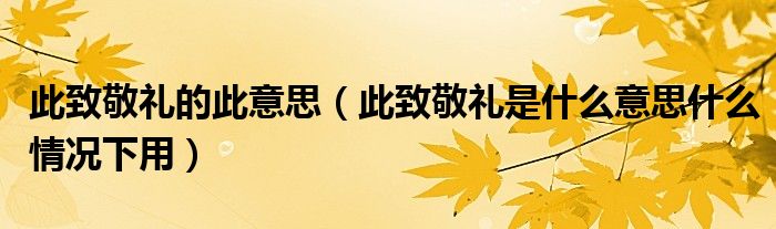 此致敬礼的此意思（此致敬礼是什么意思什么情况下用）