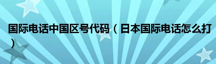 国际电话中国区号代码（日本国际电话怎么打）