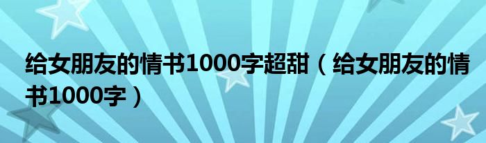 给女朋友的情书1000字超甜（给女朋友的情书1000字）