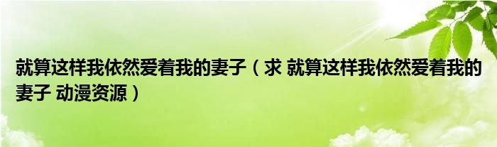 就算这样我依然爱着我的妻子（求 就算这样我依然爱着我的妻子 动漫资源）