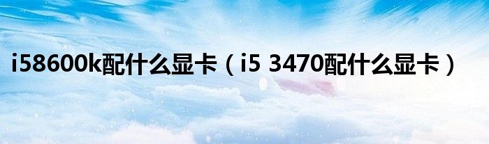 i58600k配什么显卡（i5 3470配什么显卡）