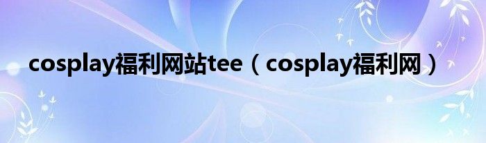 cosplay福利网站tee（cosplay福利网）