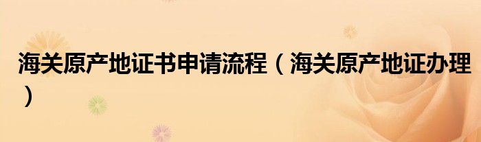 海关原产地证书申请流程（海关原产地证办理）