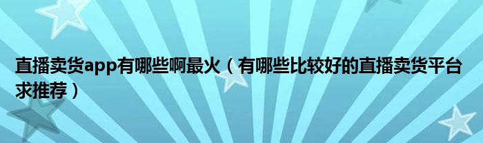 直播卖货app有哪些啊最火（有哪些比较好的直播卖货平台 求推荐）