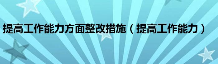 提高工作能力方面整改措施（提高工作能力）