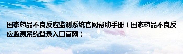 国家药品不良反应监测系统官网帮助手册（国家药品不良反应监测系统登录入口官网）