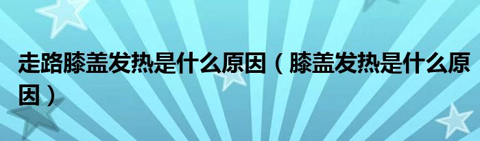 走路膝盖发热是什么原因（膝盖发热是什么原因）