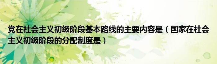 党在社会主义初级阶段基本路线的主要内容是（国家在社会主义初级阶段的分配制度是）