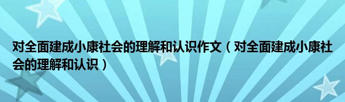 对全面建成小康社会的理解和认识作文（对全面建成小康社会的理解和认识）