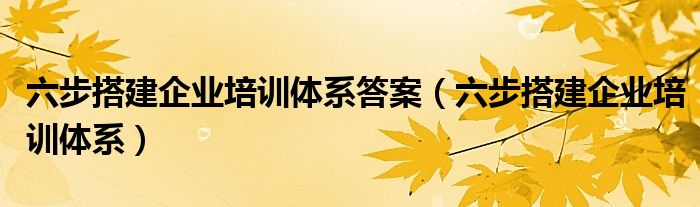 六步搭建企业培训体系答案（六步搭建企业培训体系）