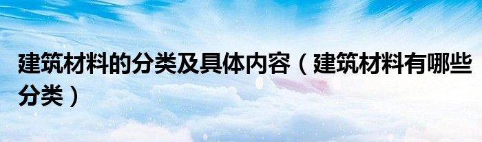 建筑材料的分类及具体内容（建筑材料有哪些分类）