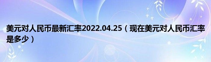 美元对人民币最新汇率2022.04.25（现在美元对人民币汇率是多少）