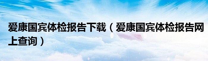 爱康国宾体检报告下载（爱康国宾体检报告网上查询）