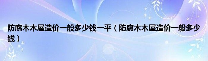 防腐木木屋造价一般多少钱一平（防腐木木屋造价一般多少钱）