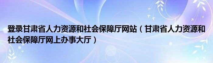 登录甘肃省人力资源和社会保障厅网站（甘肃省人力资源和社会保障厅网上办事大厅）