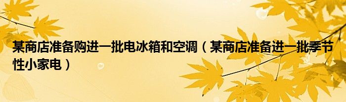 某商店准备购进一批电冰箱和空调（某商店准备进一批季节性小家电）