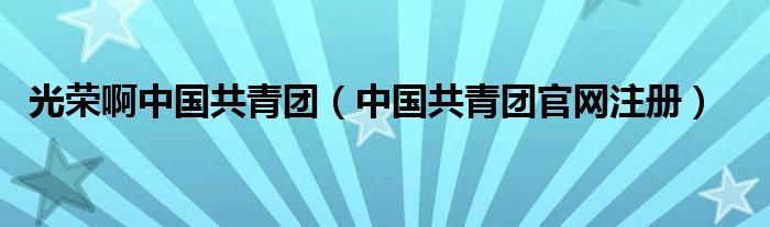 光荣啊中国共青团（中国共青团官网注册）