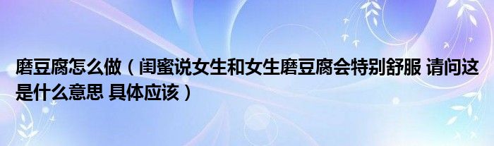 磨豆腐怎么做（闺蜜说女生和女生磨豆腐会特别舒服 请问这是什么意思 具体应该）