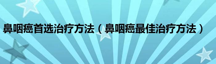 鼻咽癌首选治疗方法（鼻咽癌最佳治疗方法）