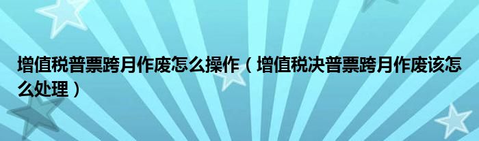 增值税普票跨月作废怎么操作（增值税决普票跨月作废该怎么处理）