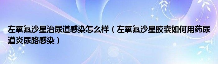 左氧氟沙星治尿道感染怎么样（左氧氟沙星胶囊如何用药尿道炎尿路感染）