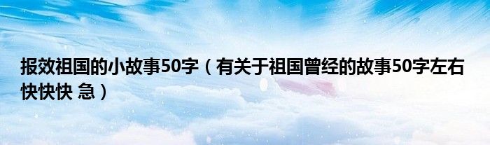 报效祖国的小故事50字（有关于祖国曾经的故事50字左右 快快快 急）