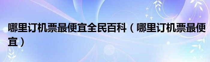 哪里订机票最便宜全民百科（哪里订机票最便宜）