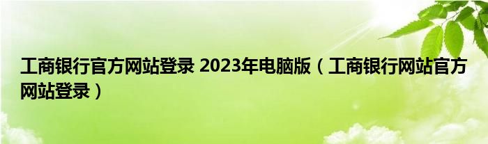 工商银行官方网站登录 2023年电脑版（工商银行网站官方网站登录）