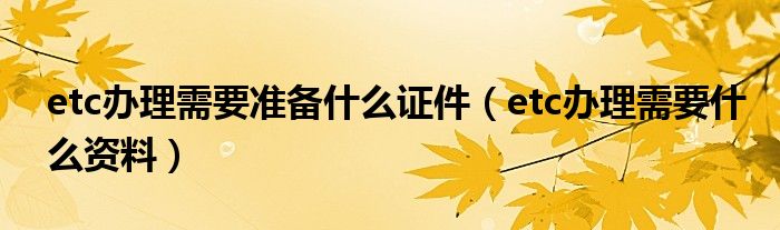 etc办理需要准备什么证件（etc办理需要什么资料）