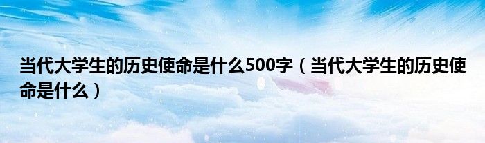 当代大学生的历史使命是什么500字（当代大学生的历史使命是什么）