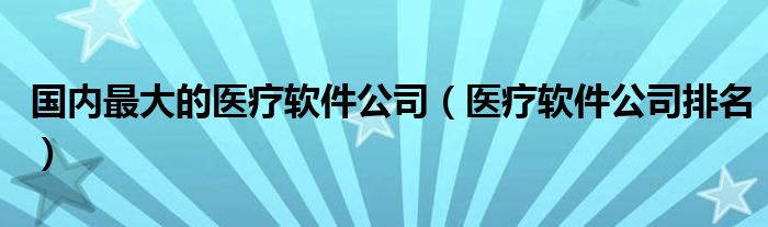 国内最大的医疗软件公司（医疗软件公司排名）