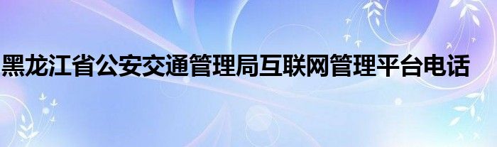 黑龙江省公安交通管理局互联网管理平台电话