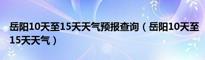 岳阳10天至15天天气预报查询（岳阳10天至15天天气）