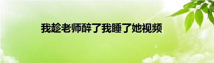 我趁老师醉了我睡了她视频