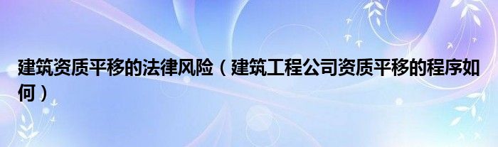 建筑资质平移的法律风险（建筑工程公司资质平移的程序如何）