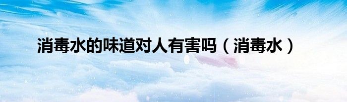 消毒水的味道对人有害吗（消毒水）