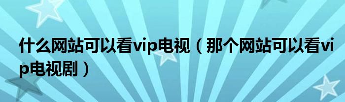 什么网站可以看vip电视（那个网站可以看vip电视剧）