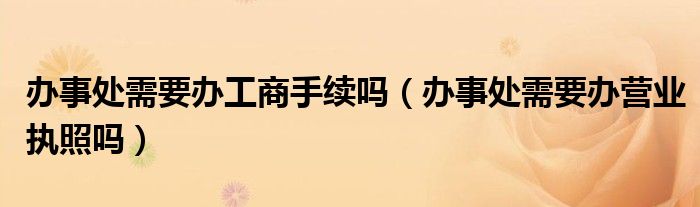 办事处需要办工商手续吗（办事处需要办营业执照吗）